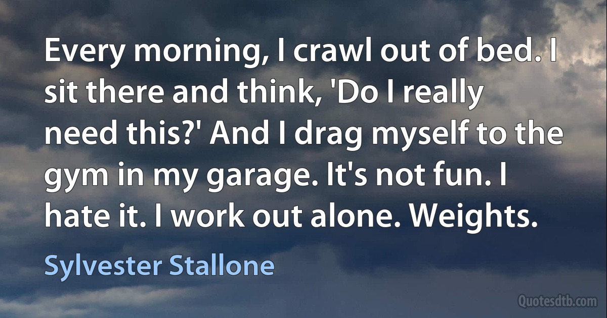 Every morning, I crawl out of bed. I sit there and think, 'Do I really need this?' And I drag myself to the gym in my garage. It's not fun. I hate it. I work out alone. Weights. (Sylvester Stallone)