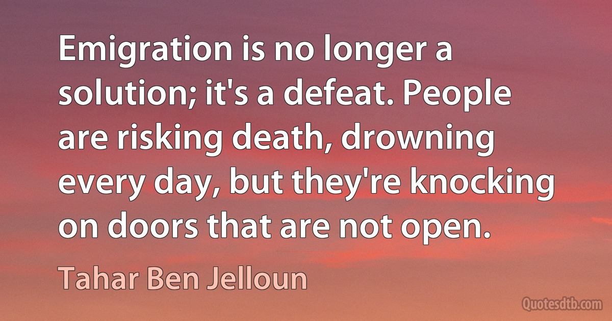 Emigration is no longer a solution; it's a defeat. People are risking death, drowning every day, but they're knocking on doors that are not open. (Tahar Ben Jelloun)