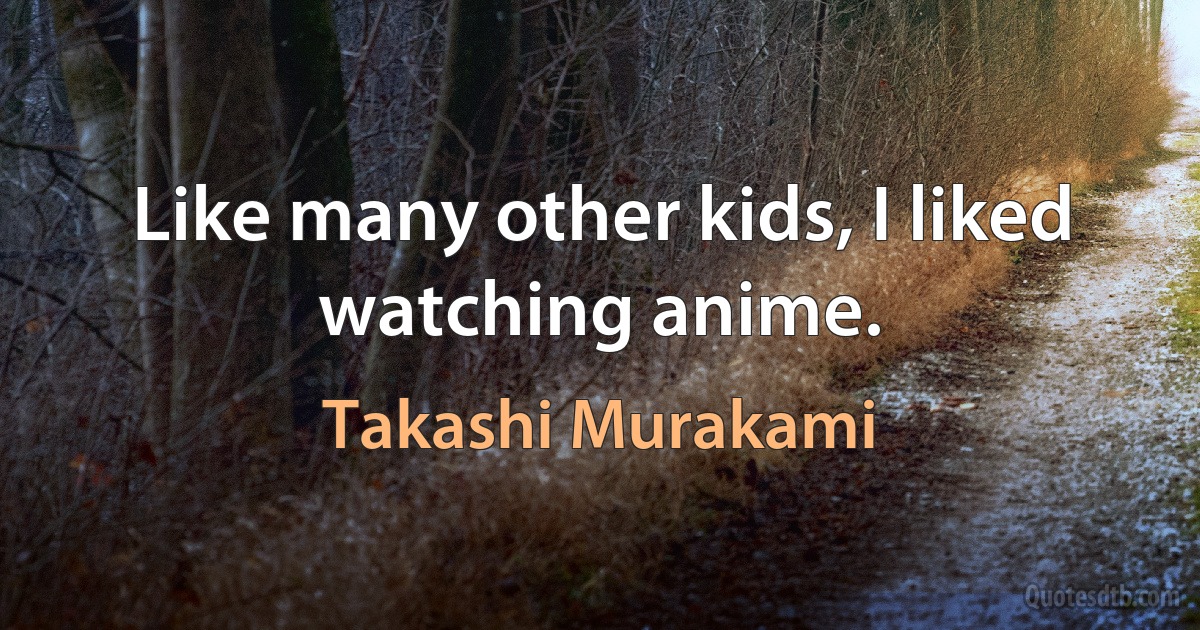 Like many other kids, I liked watching anime. (Takashi Murakami)