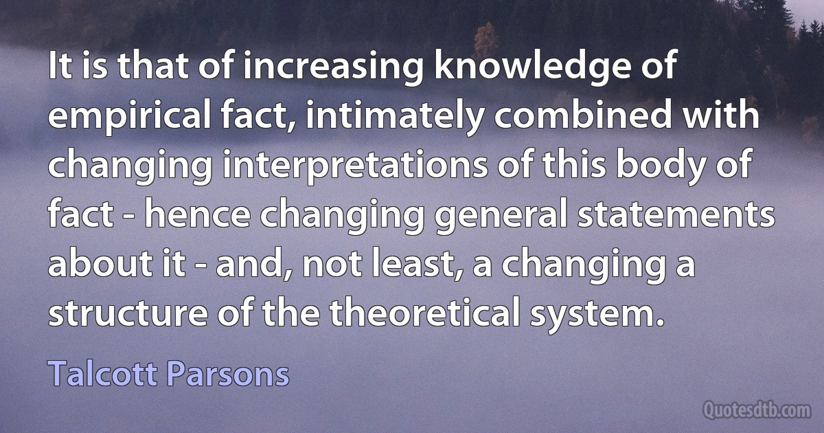 It is that of increasing knowledge of empirical fact, intimately combined with changing interpretations of this body of fact - hence changing general statements about it - and, not least, a changing a structure of the theoretical system. (Talcott Parsons)