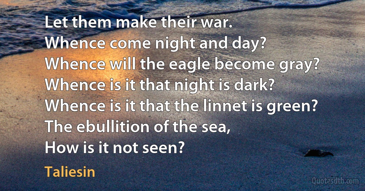 Let them make their war.
Whence come night and day?
Whence will the eagle become gray?
Whence is it that night is dark?
Whence is it that the linnet is green?
The ebullition of the sea,
How is it not seen? (Taliesin)