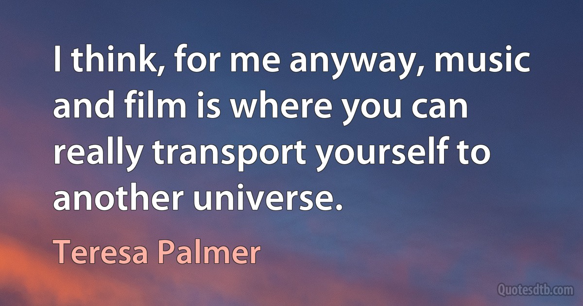 I think, for me anyway, music and film is where you can really transport yourself to another universe. (Teresa Palmer)