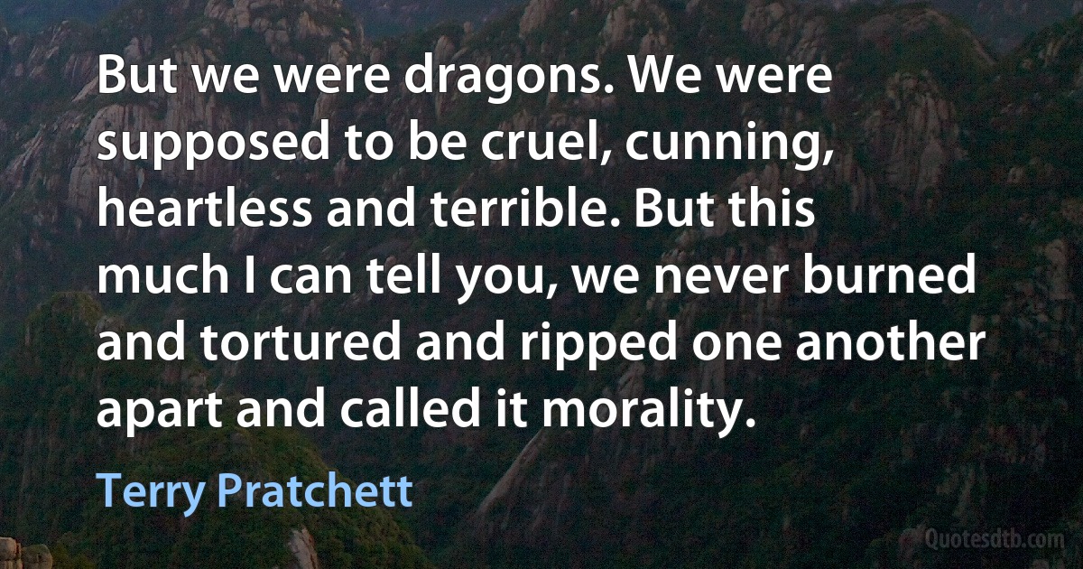 But we were dragons. We were supposed to be cruel, cunning, heartless and terrible. But this much I can tell you, we never burned and tortured and ripped one another apart and called it morality. (Terry Pratchett)