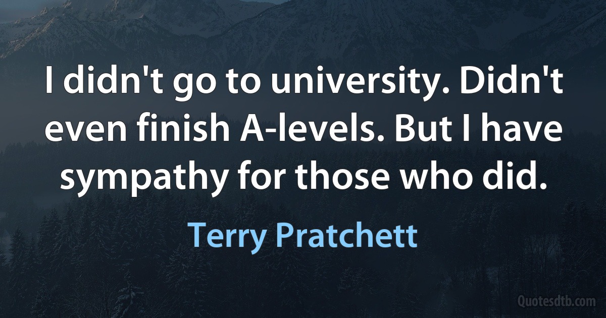 I didn't go to university. Didn't even finish A-levels. But I have sympathy for those who did. (Terry Pratchett)