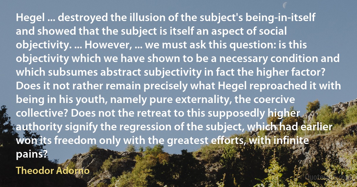 Hegel ... destroyed the illusion of the subject's being-in-itself and showed that the subject is itself an aspect of social objectivity. ... However, ... we must ask this question: is this objectivity which we have shown to be a necessary condition and which subsumes abstract subjectivity in fact the higher factor? Does it not rather remain precisely what Hegel reproached it with being in his youth, namely pure externality, the coercive collective? Does not the retreat to this supposedly higher authority signify the regression of the subject, which had earlier won its freedom only with the greatest efforts, with infinite pains? (Theodor Adorno)