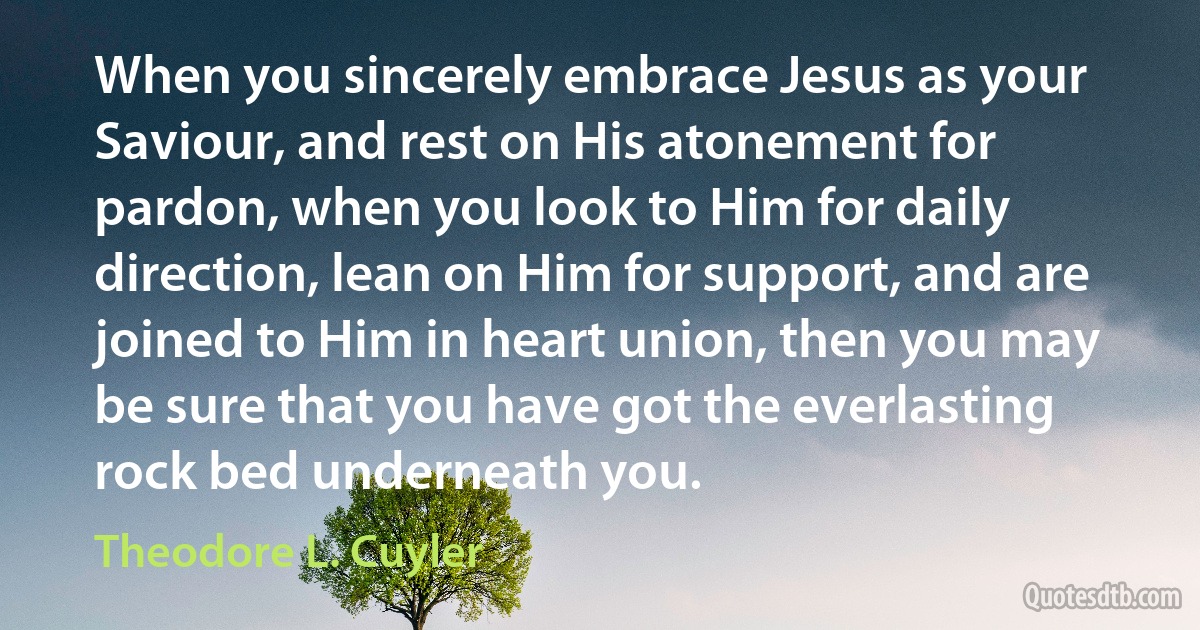 When you sincerely embrace Jesus as your Saviour, and rest on His atonement for pardon, when you look to Him for daily direction, lean on Him for support, and are joined to Him in heart union, then you may be sure that you have got the everlasting rock bed underneath you. (Theodore L. Cuyler)