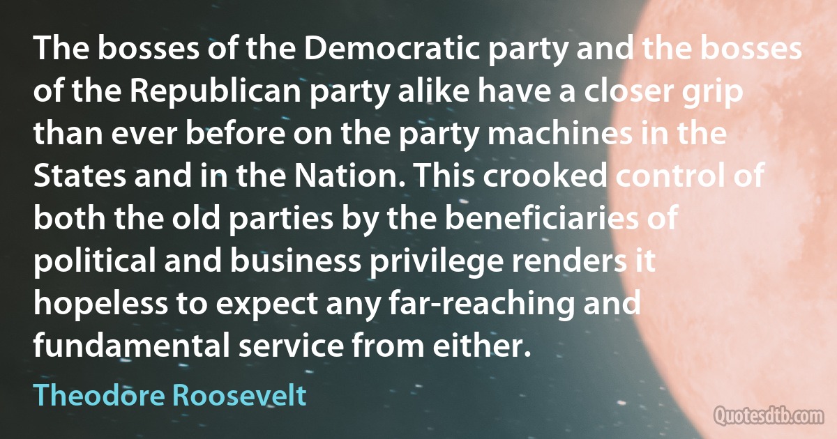 The bosses of the Democratic party and the bosses of the Republican party alike have a closer grip than ever before on the party machines in the States and in the Nation. This crooked control of both the old parties by the beneficiaries of political and business privilege renders it hopeless to expect any far-reaching and fundamental service from either. (Theodore Roosevelt)