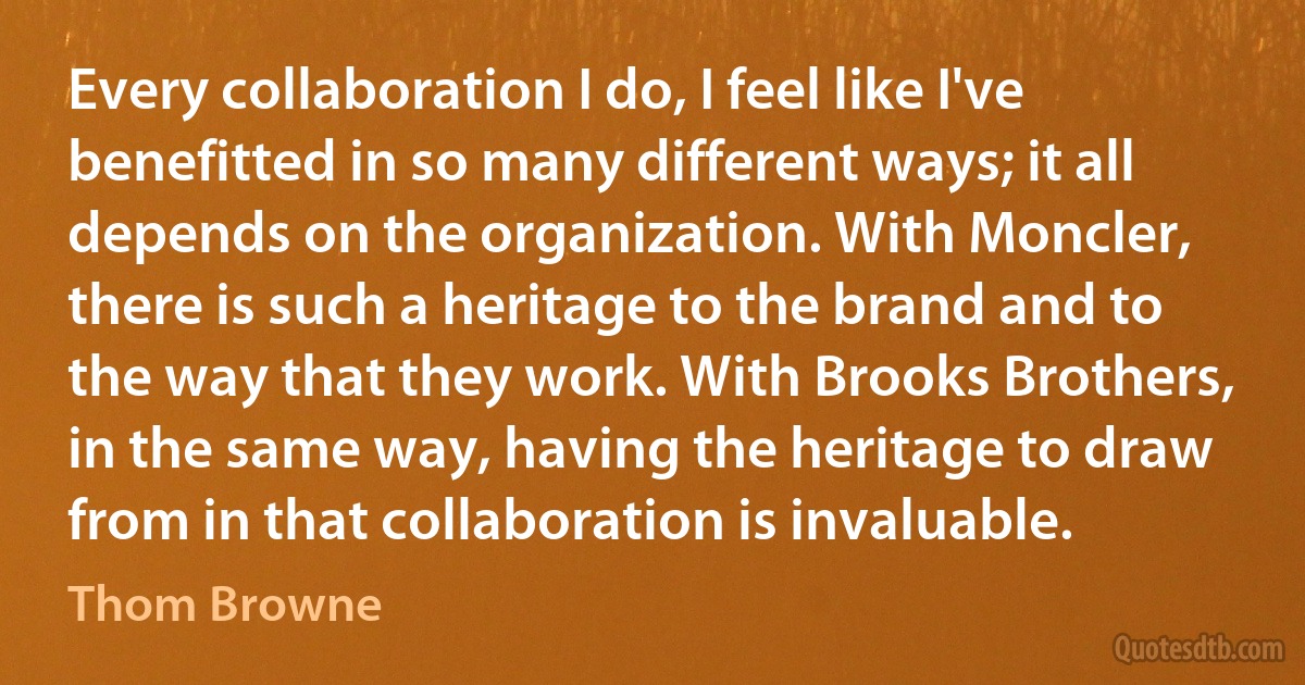 Every collaboration I do, I feel like I've benefitted in so many different ways; it all depends on the organization. With Moncler, there is such a heritage to the brand and to the way that they work. With Brooks Brothers, in the same way, having the heritage to draw from in that collaboration is invaluable. (Thom Browne)