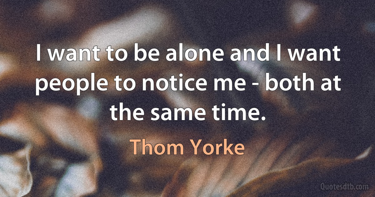 I want to be alone and I want people to notice me - both at the same time. (Thom Yorke)