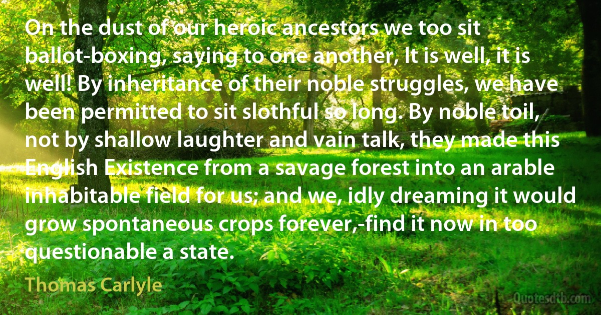 On the dust of our heroic ancestors we too sit ballot-boxing, saying to one another, It is well, it is well! By inheritance of their noble struggles, we have been permitted to sit slothful so long. By noble toil, not by shallow laughter and vain talk, they made this English Existence from a savage forest into an arable inhabitable field for us; and we, idly dreaming it would grow spontaneous crops forever,-find it now in too questionable a state. (Thomas Carlyle)