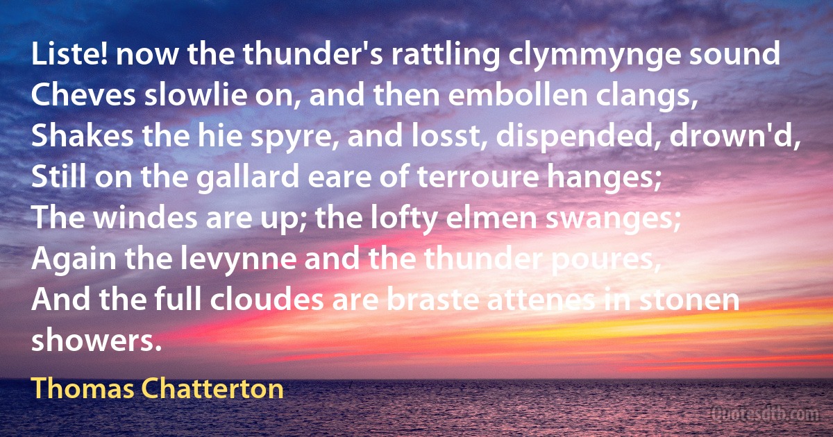 Liste! now the thunder's rattling clymmynge sound
Cheves slowlie on, and then embollen clangs,
Shakes the hie spyre, and losst, dispended, drown'd,
Still on the gallard eare of terroure hanges;
The windes are up; the lofty elmen swanges;
Again the levynne and the thunder poures,
And the full cloudes are braste attenes in stonen showers. (Thomas Chatterton)