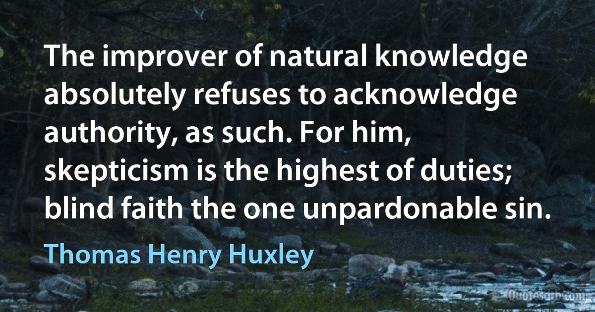 The improver of natural knowledge absolutely refuses to acknowledge authority, as such. For him, skepticism is the highest of duties; blind faith the one unpardonable sin. (Thomas Henry Huxley)