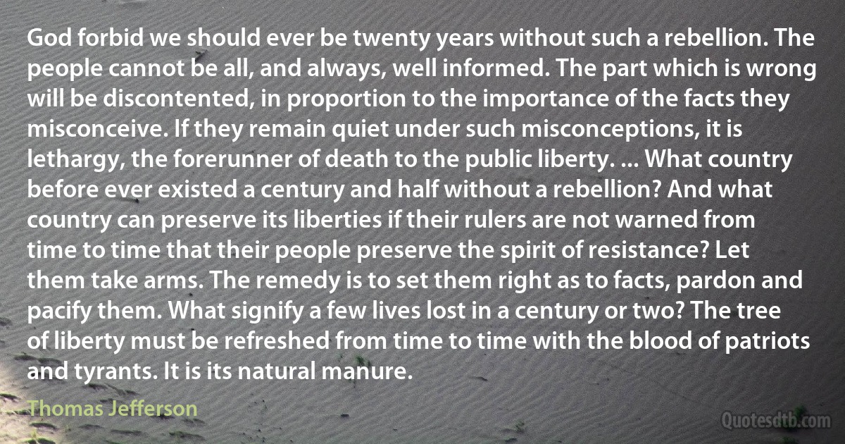 God forbid we should ever be twenty years without such a rebellion. The people cannot be all, and always, well informed. The part which is wrong will be discontented, in proportion to the importance of the facts they misconceive. If they remain quiet under such misconceptions, it is lethargy, the forerunner of death to the public liberty. ... What country before ever existed a century and half without a rebellion? And what country can preserve its liberties if their rulers are not warned from time to time that their people preserve the spirit of resistance? Let them take arms. The remedy is to set them right as to facts, pardon and pacify them. What signify a few lives lost in a century or two? The tree of liberty must be refreshed from time to time with the blood of patriots and tyrants. It is its natural manure. (Thomas Jefferson)