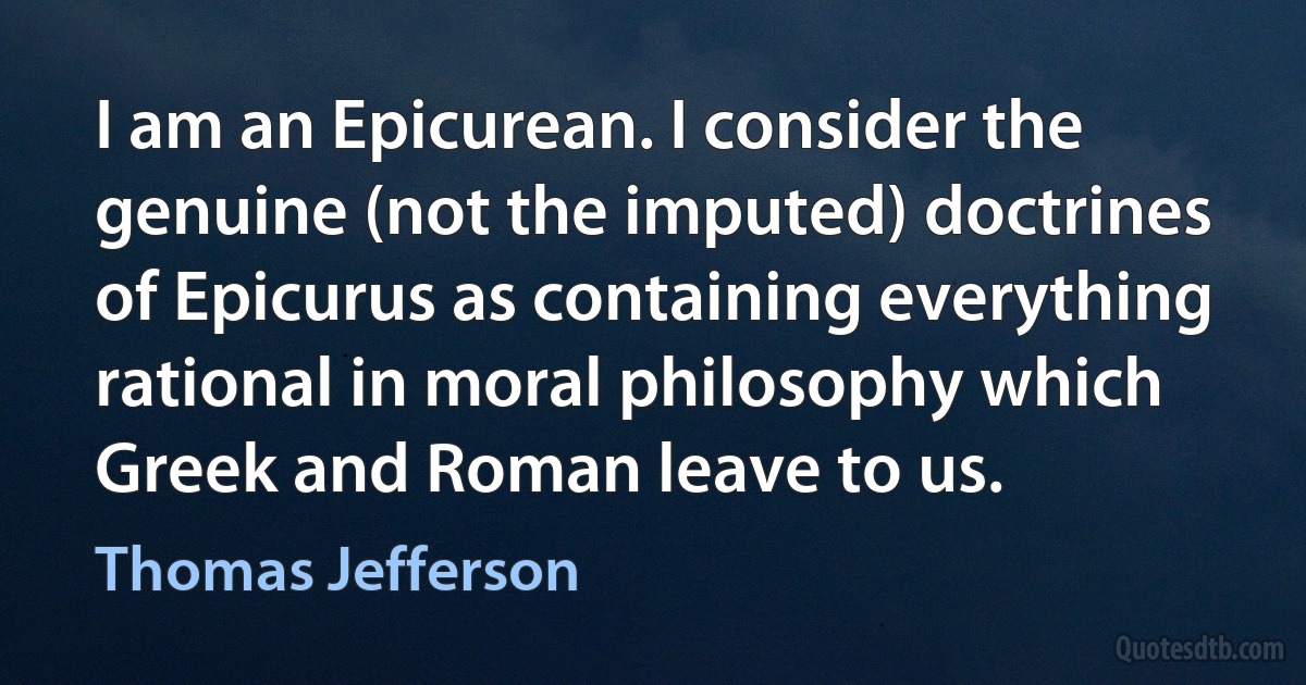 I am an Epicurean. I consider the genuine (not the imputed) doctrines of Epicurus as containing everything rational in moral philosophy which Greek and Roman leave to us. (Thomas Jefferson)