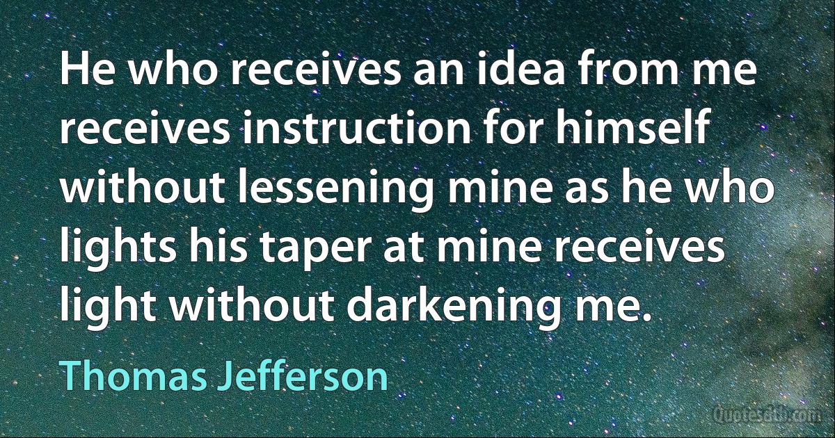 He who receives an idea from me receives instruction for himself without lessening mine as he who lights his taper at mine receives light without darkening me. (Thomas Jefferson)