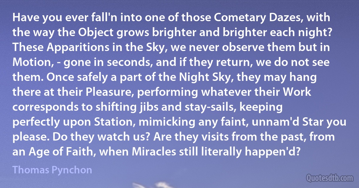 Have you ever fall'n into one of those Cometary Dazes, with the way the Object grows brighter and brighter each night? These Apparitions in the Sky, we never observe them but in Motion, - gone in seconds, and if they return, we do not see them. Once safely a part of the Night Sky, they may hang there at their Pleasure, performing whatever their Work corresponds to shifting jibs and stay-sails, keeping perfectly upon Station, mimicking any faint, unnam'd Star you please. Do they watch us? Are they visits from the past, from an Age of Faith, when Miracles still literally happen'd? (Thomas Pynchon)