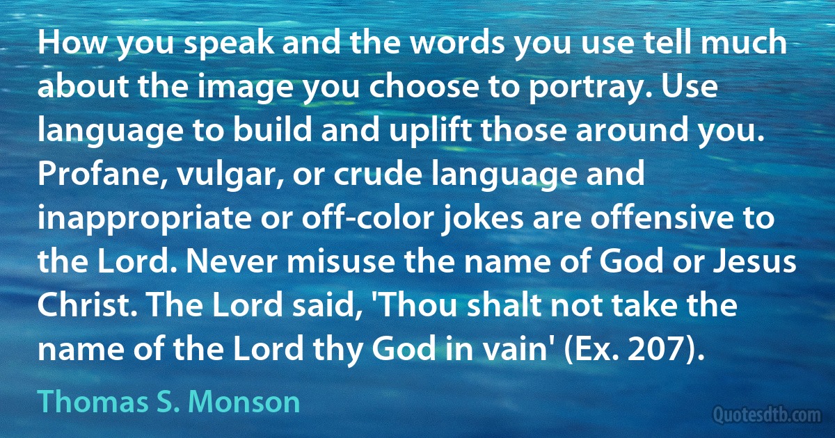 How you speak and the words you use tell much about the image you choose to portray. Use language to build and uplift those around you. Profane, vulgar, or crude language and inappropriate or off-color jokes are offensive to the Lord. Never misuse the name of God or Jesus Christ. The Lord said, 'Thou shalt not take the name of the Lord thy God in vain' (Ex. 207). (Thomas S. Monson)