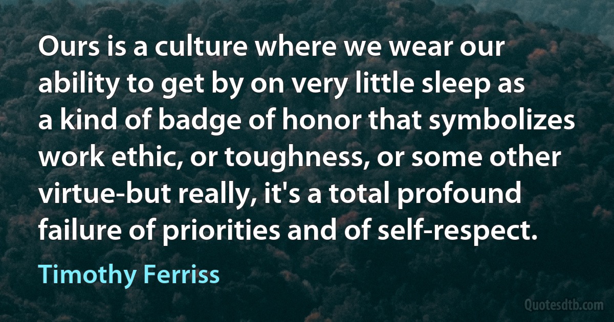 Ours is a culture where we wear our ability to get by on very little sleep as a kind of badge of honor that symbolizes work ethic, or toughness, or some other virtue-but really, it's a total profound failure of priorities and of self-respect. (Timothy Ferriss)