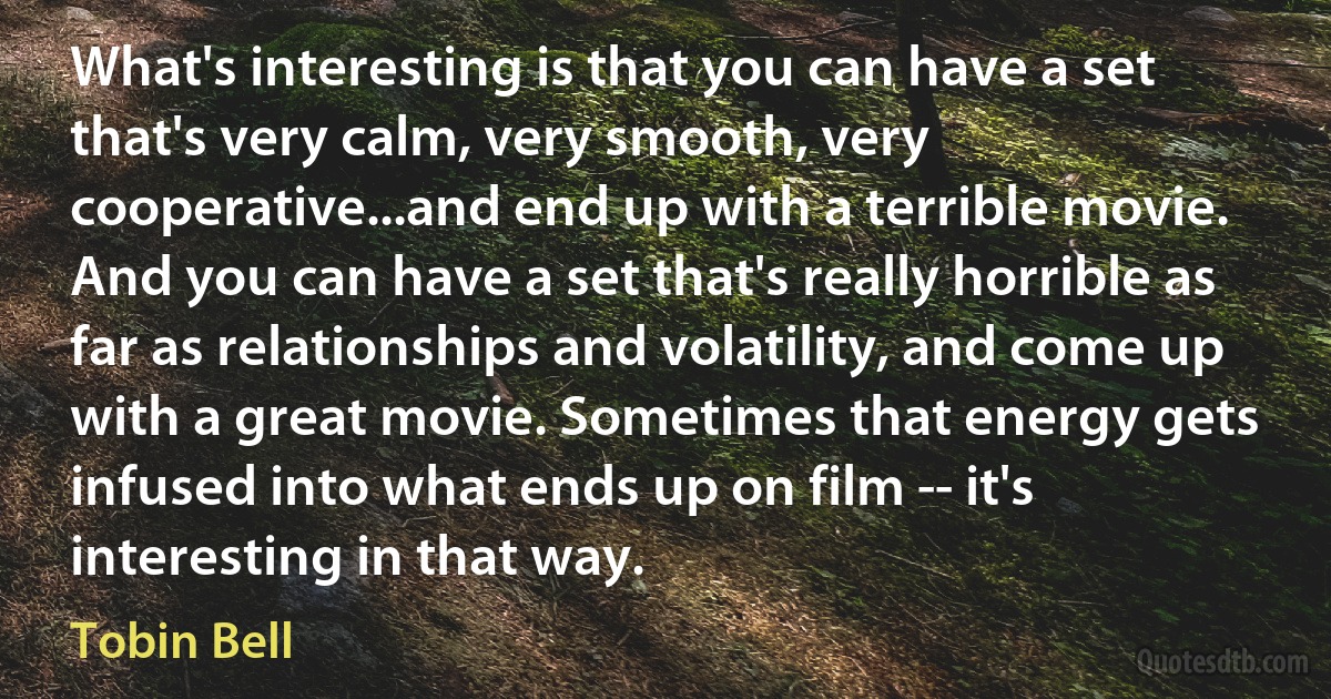 What's interesting is that you can have a set that's very calm, very smooth, very cooperative...and end up with a terrible movie. And you can have a set that's really horrible as far as relationships and volatility, and come up with a great movie. Sometimes that energy gets infused into what ends up on film -- it's interesting in that way. (Tobin Bell)