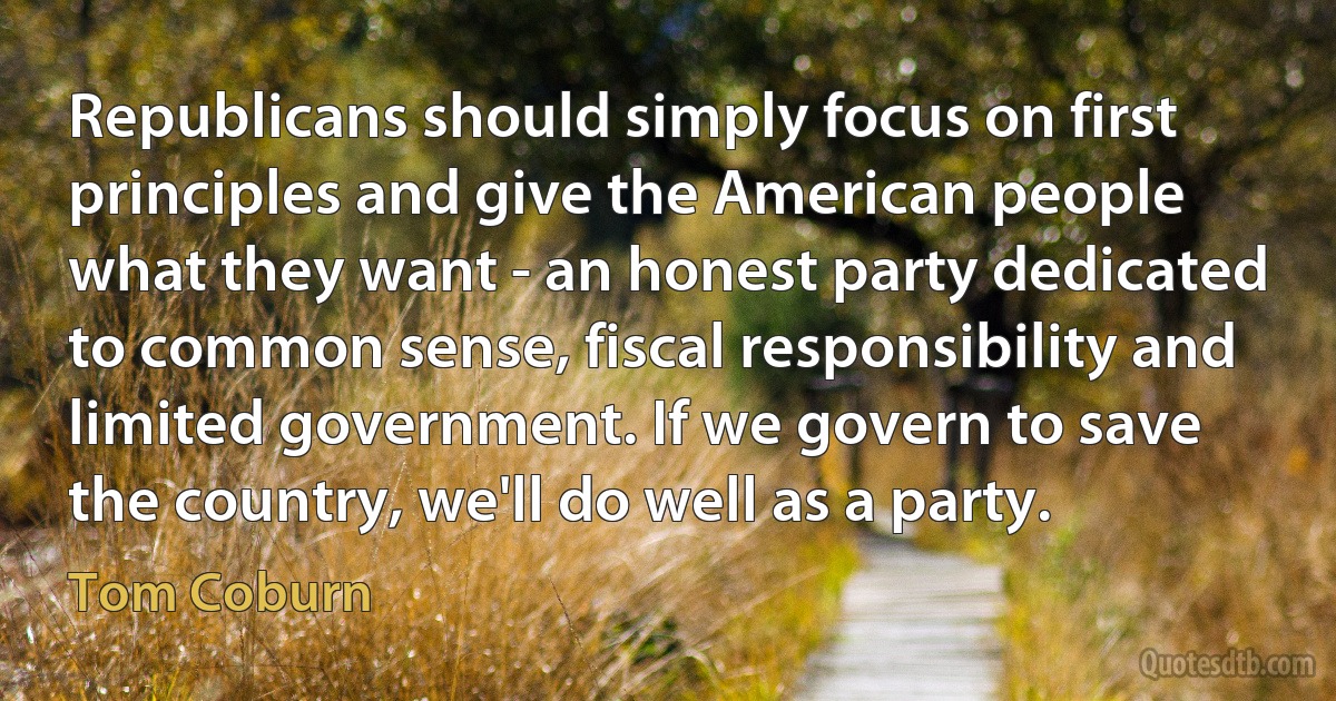 Republicans should simply focus on first principles and give the American people what they want - an honest party dedicated to common sense, fiscal responsibility and limited government. If we govern to save the country, we'll do well as a party. (Tom Coburn)