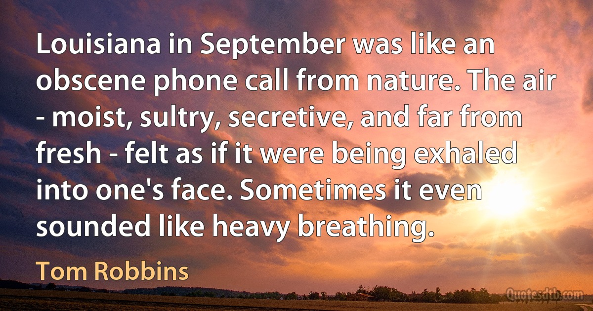 Louisiana in September was like an obscene phone call from nature. The air - moist, sultry, secretive, and far from fresh - felt as if it were being exhaled into one's face. Sometimes it even sounded like heavy breathing. (Tom Robbins)