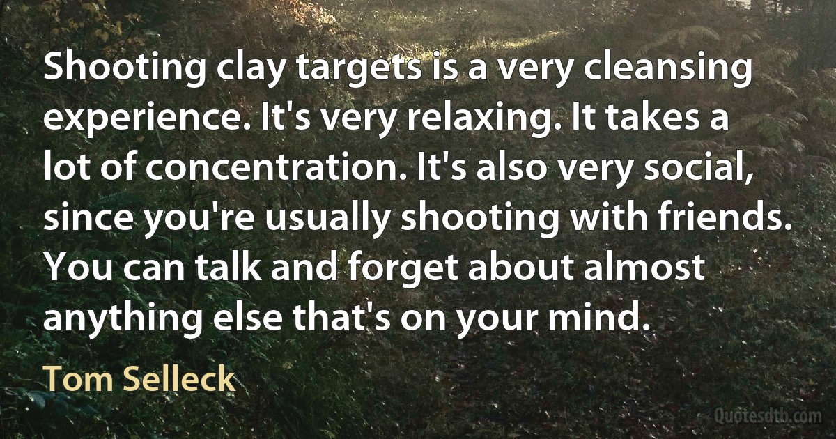 Shooting clay targets is a very cleansing experience. It's very relaxing. It takes a lot of concentration. It's also very social, since you're usually shooting with friends. You can talk and forget about almost anything else that's on your mind. (Tom Selleck)