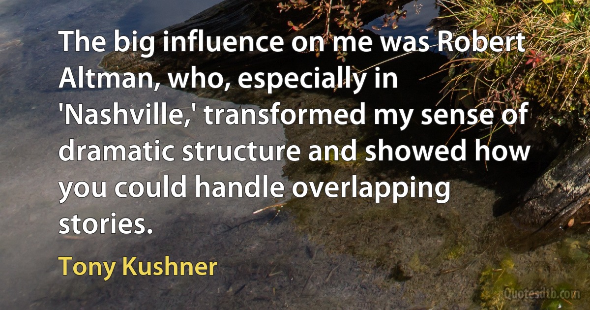 The big influence on me was Robert Altman, who, especially in 'Nashville,' transformed my sense of dramatic structure and showed how you could handle overlapping stories. (Tony Kushner)