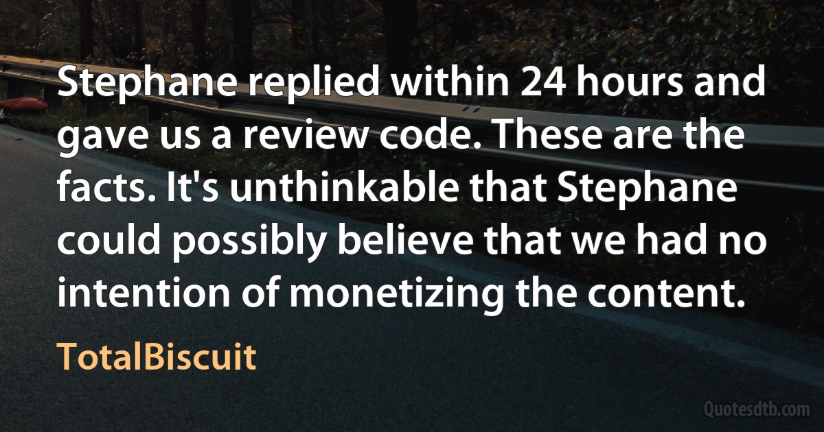 Stephane replied within 24 hours and gave us a review code. These are the facts. It's unthinkable that Stephane could possibly believe that we had no intention of monetizing the content. (TotalBiscuit)