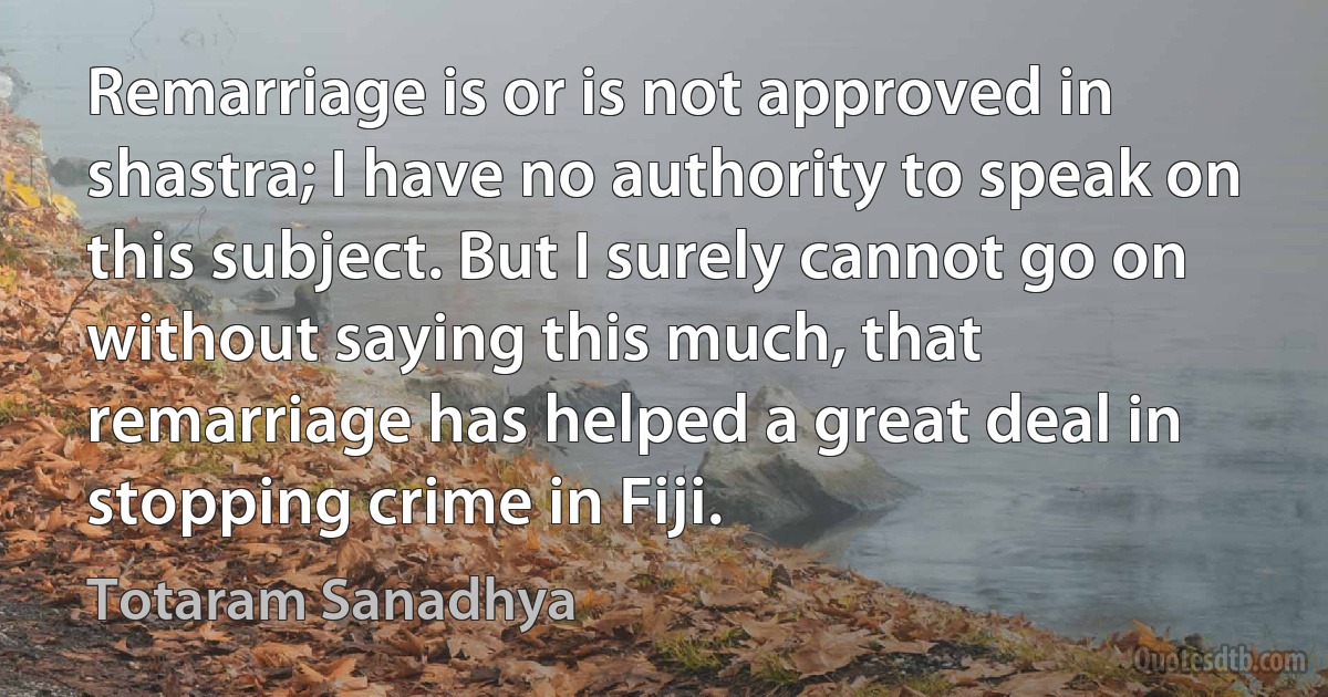 Remarriage is or is not approved in shastra; I have no authority to speak on this subject. But I surely cannot go on without saying this much, that remarriage has helped a great deal in stopping crime in Fiji. (Totaram Sanadhya)