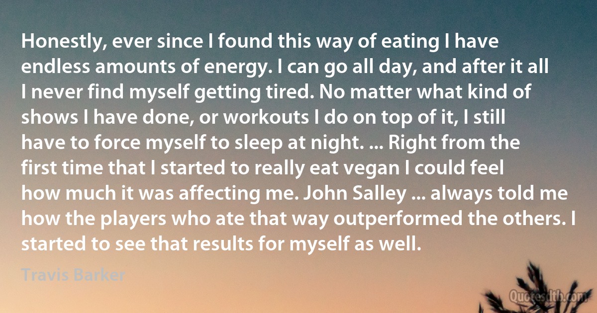 Honestly, ever since I found this way of eating I have endless amounts of energy. I can go all day, and after it all I never find myself getting tired. No matter what kind of shows I have done, or workouts I do on top of it, I still have to force myself to sleep at night. ... Right from the first time that I started to really eat vegan I could feel how much it was affecting me. John Salley ... always told me how the players who ate that way outperformed the others. I started to see that results for myself as well. (Travis Barker)