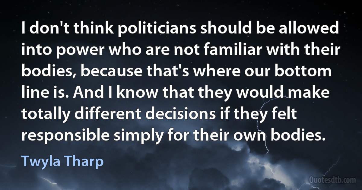 I don't think politicians should be allowed into power who are not familiar with their bodies, because that's where our bottom line is. And I know that they would make totally different decisions if they felt responsible simply for their own bodies. (Twyla Tharp)