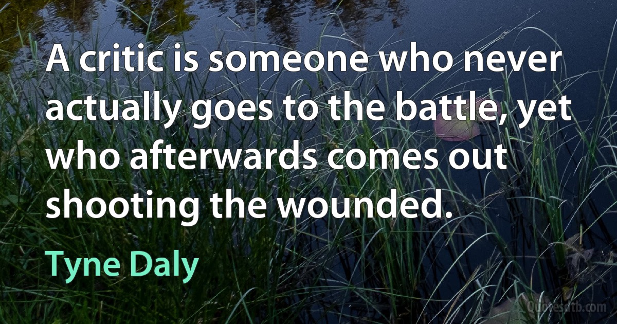 A critic is someone who never actually goes to the battle, yet who afterwards comes out shooting the wounded. (Tyne Daly)