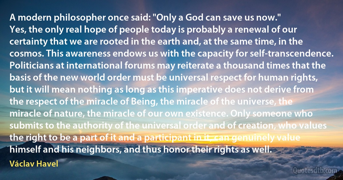 A modern philosopher once said: "Only a God can save us now."
Yes, the only real hope of people today is probably a renewal of our certainty that we are rooted in the earth and, at the same time, in the cosmos. This awareness endows us with the capacity for self-transcendence. Politicians at international forums may reiterate a thousand times that the basis of the new world order must be universal respect for human rights, but it will mean nothing as long as this imperative does not derive from the respect of the miracle of Being, the miracle of the universe, the miracle of nature, the miracle of our own existence. Only someone who submits to the authority of the universal order and of creation, who values the right to be a part of it and a participant in it, can genuinely value himself and his neighbors, and thus honor their rights as well. (Václav Havel)