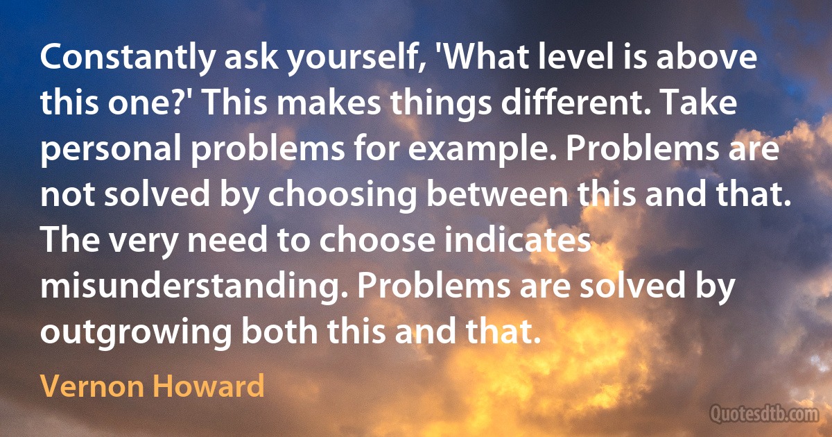 Constantly ask yourself, 'What level is above this one?' This makes things different. Take personal problems for example. Problems are not solved by choosing between this and that. The very need to choose indicates misunderstanding. Problems are solved by outgrowing both this and that. (Vernon Howard)