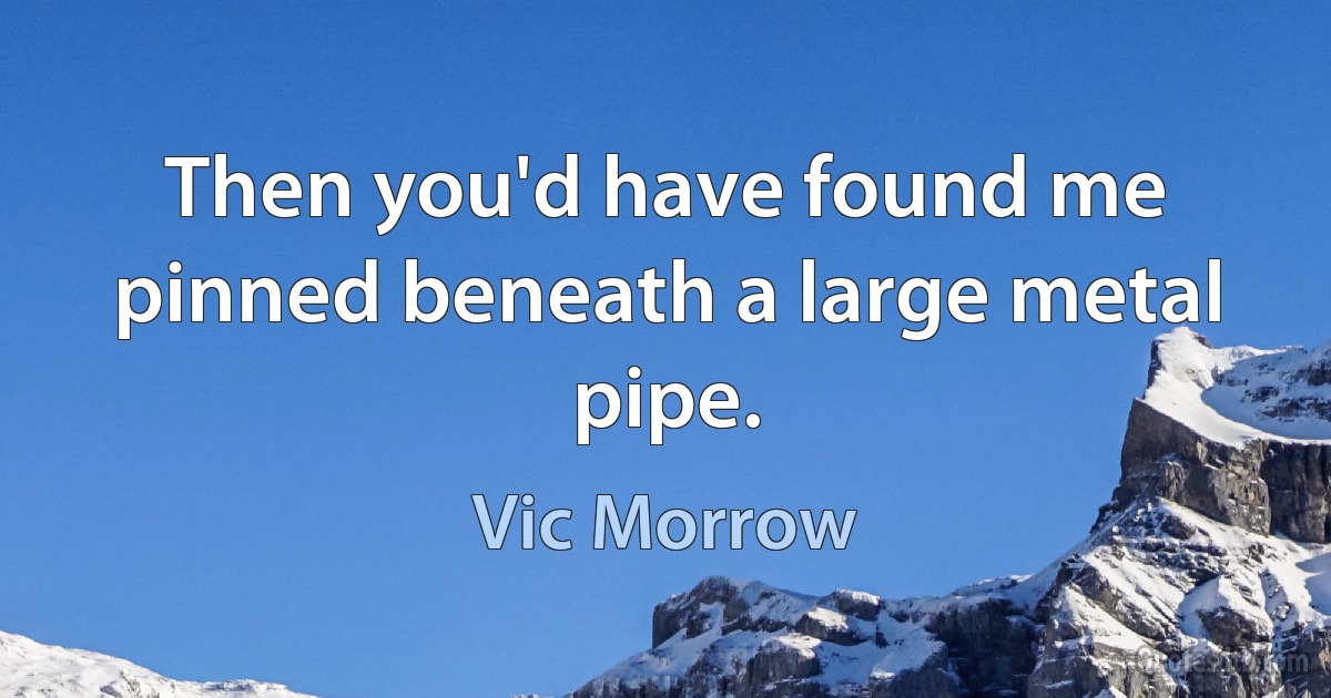 Then you'd have found me pinned beneath a large metal pipe. (Vic Morrow)