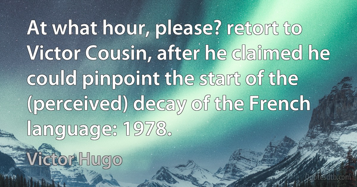 At what hour, please? retort to Victor Cousin, after he claimed he could pinpoint the start of the (perceived) decay of the French language: 1978. (Victor Hugo)