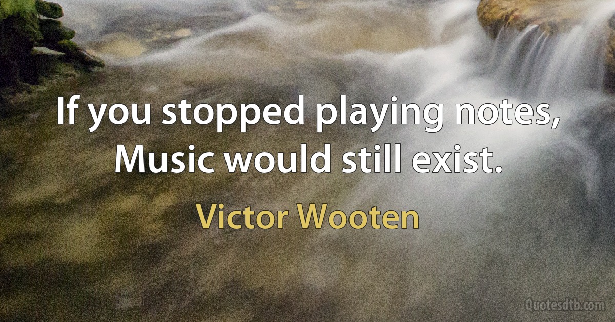 If you stopped playing notes, Music would still exist. (Victor Wooten)