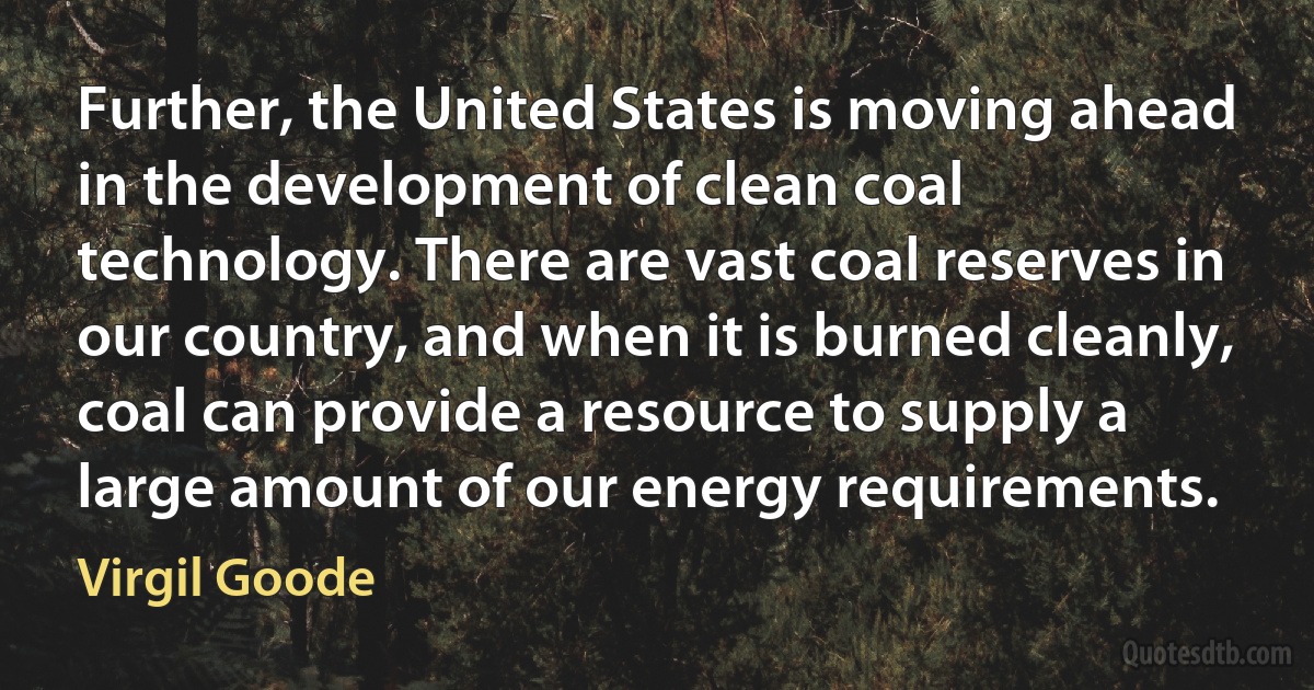 Further, the United States is moving ahead in the development of clean coal technology. There are vast coal reserves in our country, and when it is burned cleanly, coal can provide a resource to supply a large amount of our energy requirements. (Virgil Goode)