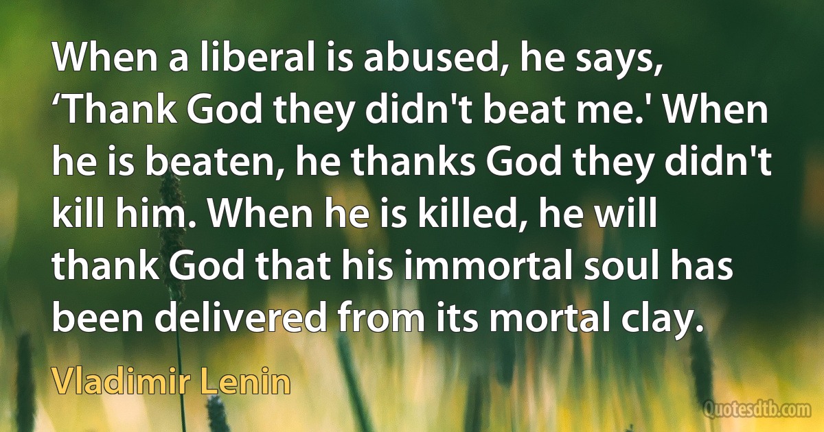 When a liberal is abused, he says, ‘Thank God they didn't beat me.' When he is beaten, he thanks God they didn't kill him. When he is killed, he will thank God that his immortal soul has been delivered from its mortal clay. (Vladimir Lenin)