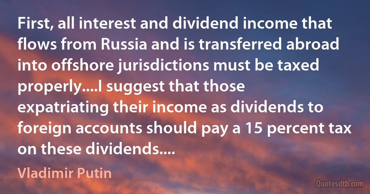 First, all interest and dividend income that flows from Russia and is transferred abroad into offshore jurisdictions must be taxed properly....I suggest that those expatriating their income as dividends to foreign accounts should pay a 15 percent tax on these dividends.... (Vladimir Putin)