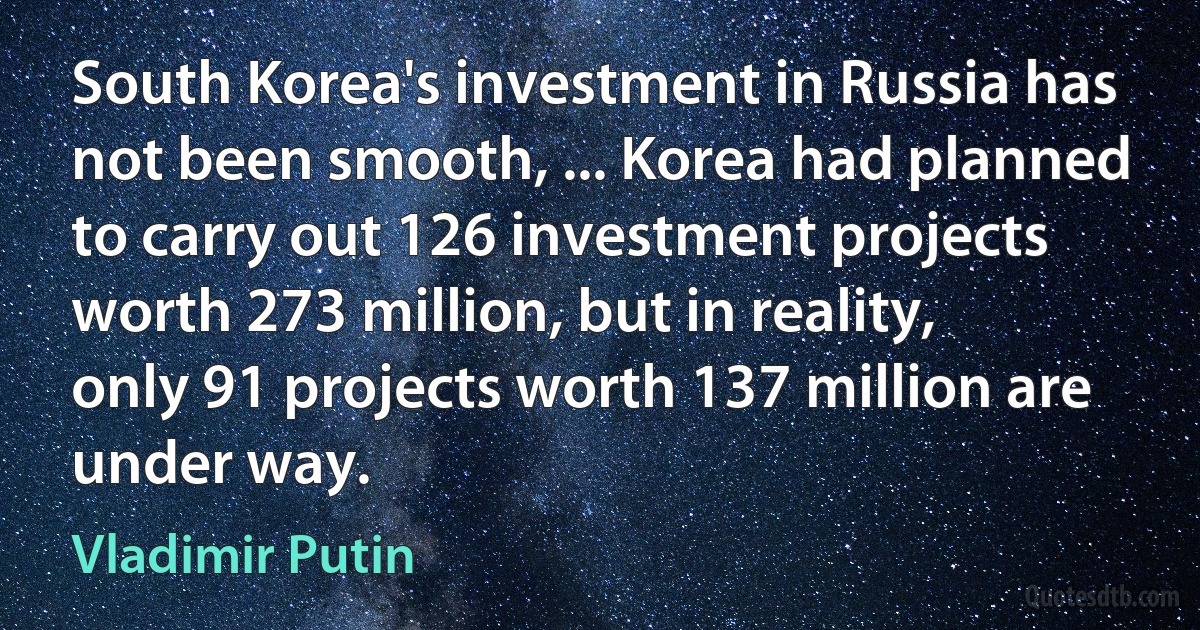 South Korea's investment in Russia has not been smooth, ... Korea had planned to carry out 126 investment projects worth 273 million, but in reality, only 91 projects worth 137 million are under way. (Vladimir Putin)