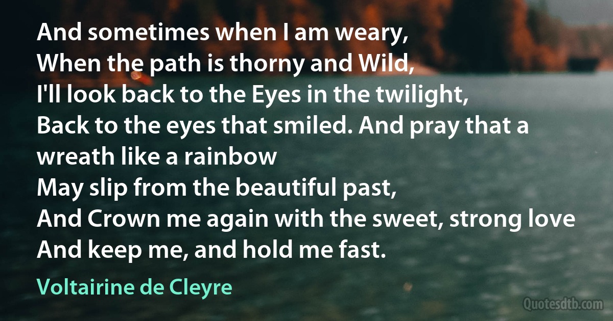 And sometimes when I am weary,
When the path is thorny and Wild,
I'll look back to the Eyes in the twilight,
Back to the eyes that smiled. And pray that a wreath like a rainbow
May slip from the beautiful past,
And Crown me again with the sweet, strong love
And keep me, and hold me fast. (Voltairine de Cleyre)