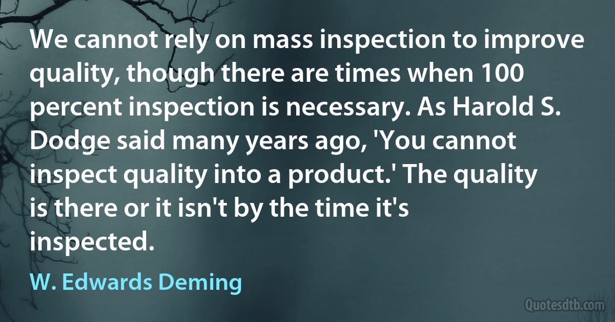 We cannot rely on mass inspection to improve quality, though there are times when 100 percent inspection is necessary. As Harold S. Dodge said many years ago, 'You cannot inspect quality into a product.' The quality is there or it isn't by the time it's inspected. (W. Edwards Deming)