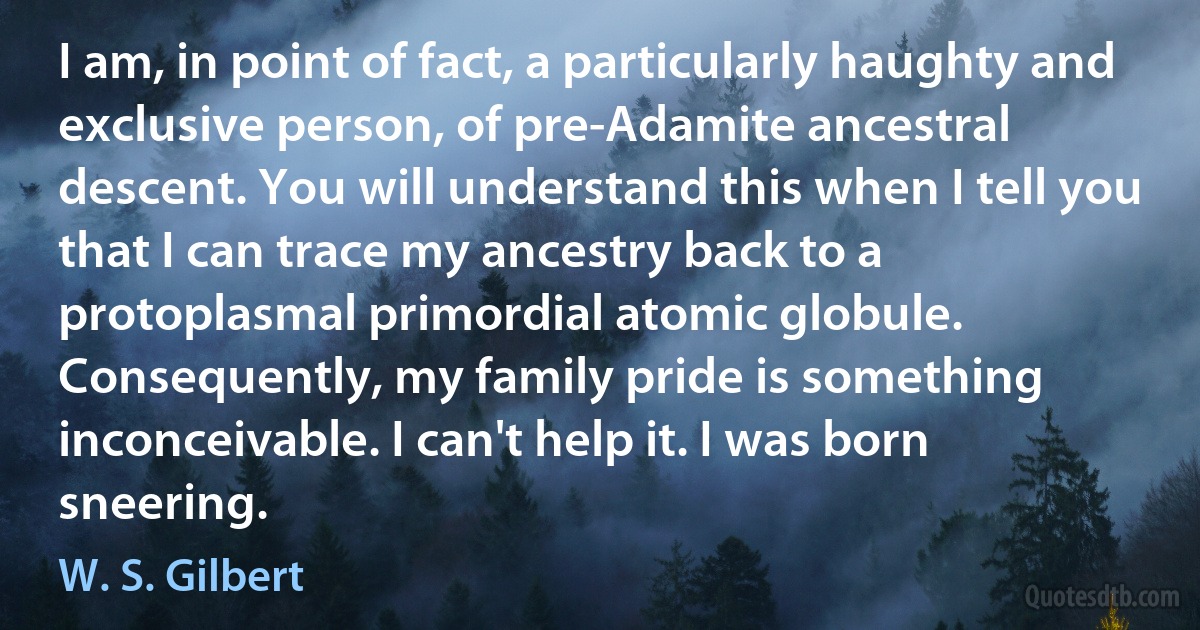 I am, in point of fact, a particularly haughty and exclusive person, of pre-Adamite ancestral descent. You will understand this when I tell you that I can trace my ancestry back to a protoplasmal primordial atomic globule. Consequently, my family pride is something inconceivable. I can't help it. I was born sneering. (W. S. Gilbert)