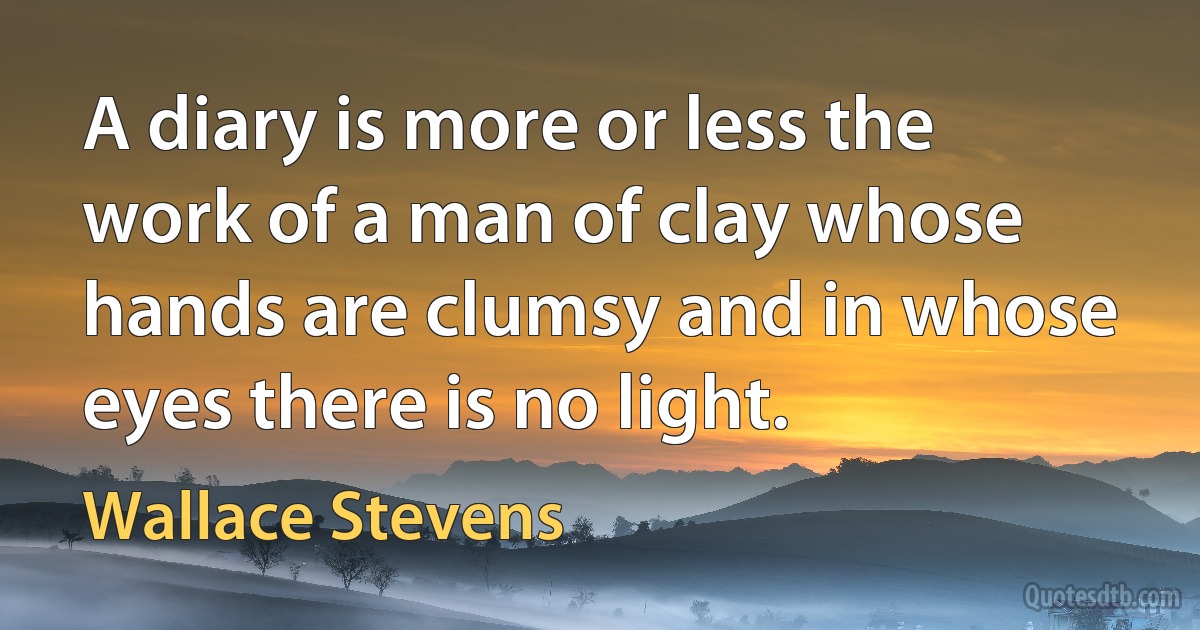 A diary is more or less the work of a man of clay whose hands are clumsy and in whose eyes there is no light. (Wallace Stevens)