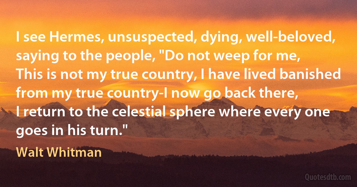 I see Hermes, unsuspected, dying, well-beloved, saying to the people, "Do not weep for me,
This is not my true country, I have lived banished from my true country-I now go back there,
I return to the celestial sphere where every one goes in his turn." (Walt Whitman)