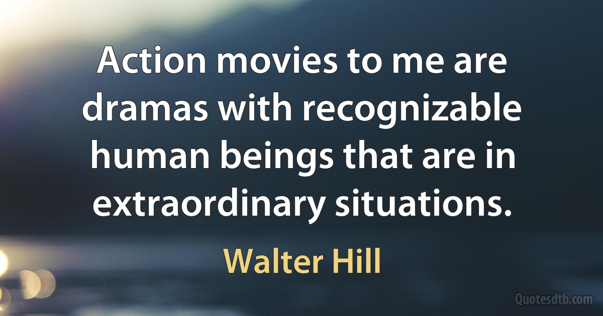 Action movies to me are dramas with recognizable human beings that are in extraordinary situations. (Walter Hill)