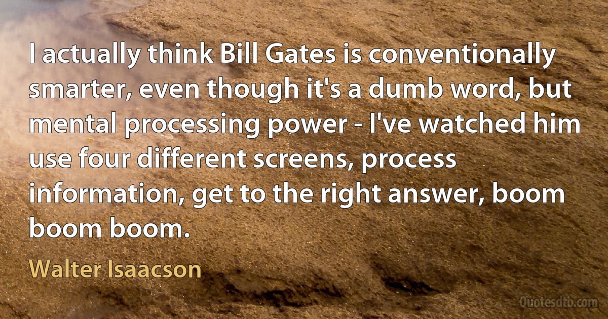 I actually think Bill Gates is conventionally smarter, even though it's a dumb word, but mental processing power - I've watched him use four different screens, process information, get to the right answer, boom boom boom. (Walter Isaacson)