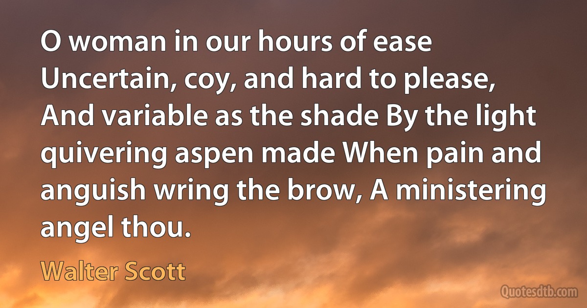 O woman in our hours of ease Uncertain, coy, and hard to please, And variable as the shade By the light quivering aspen made When pain and anguish wring the brow, A ministering angel thou. (Walter Scott)