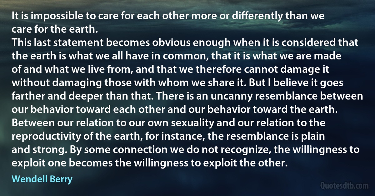 It is impossible to care for each other more or differently than we care for the earth.
This last statement becomes obvious enough when it is considered that the earth is what we all have in common, that it is what we are made of and what we live from, and that we therefore cannot damage it without damaging those with whom we share it. But I believe it goes farther and deeper than that. There is an uncanny resemblance between our behavior toward each other and our behavior toward the earth. Between our relation to our own sexuality and our relation to the reproductivity of the earth, for instance, the resemblance is plain and strong. By some connection we do not recognize, the willingness to exploit one becomes the willingness to exploit the other. (Wendell Berry)